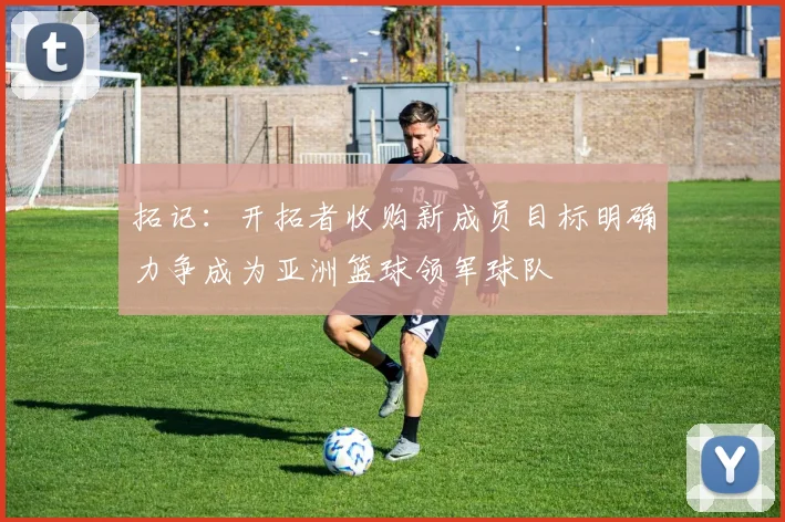 拓记：开拓者收购新成员目标明确力争成为亚洲篮球领军球队
