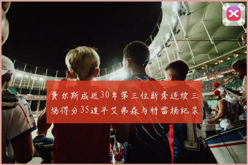 费尔斯成近30年第三位新秀连续三场得分35追平艾弗森与特雷杨纪录
