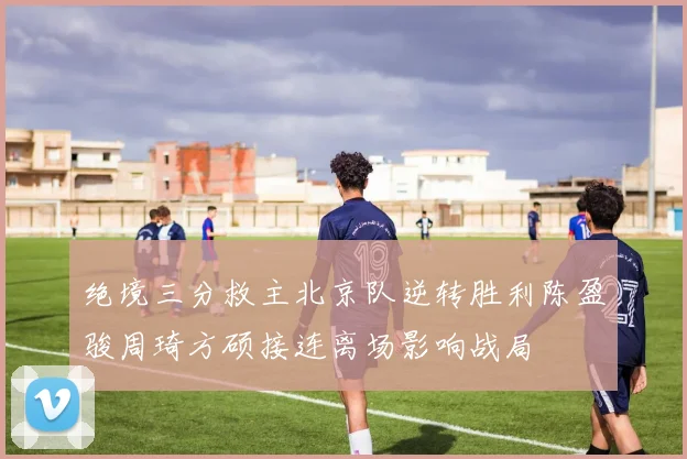 绝境三分救主北京队逆转胜利陈盈骏周琦方硕接连离场影响战局