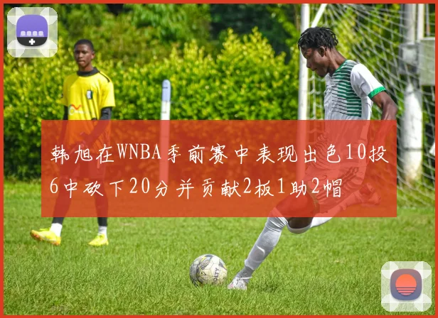 韩旭在WNBA季前赛中表现出色10投6中砍下20分并贡献2板1助2帽