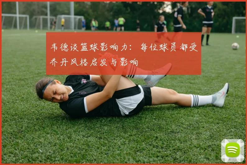 韦德谈篮球影响力：每位球员都受乔丹风格启发与影响