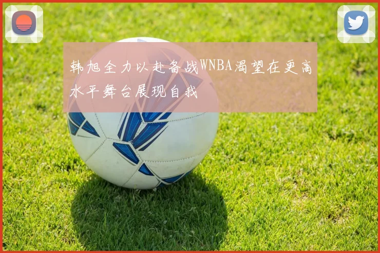 韩旭全力以赴备战WNBA渴望在更高水平舞台展现自我