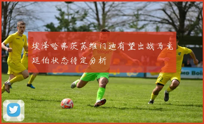 埃泽哈弗茨苏维门迪有望出战马竞廷伯状态待定分析