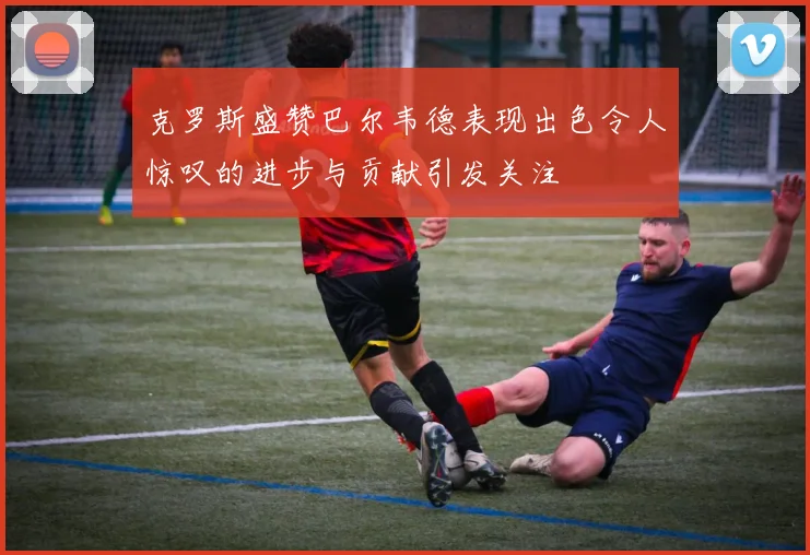 克罗斯盛赞巴尔韦德表现出色令人惊叹的进步与贡献引发关注