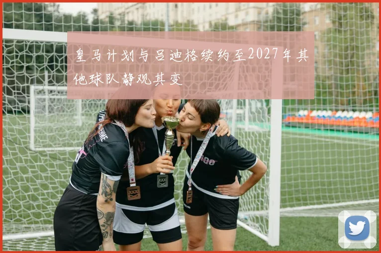 皇马计划与吕迪格续约至2027年其他球队静观其变