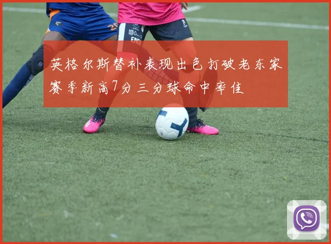 英格尔斯替补表现出色打破老东家赛季新高7分三分球命中率佳