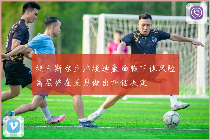纽卡斯尔主帅埃迪豪面临下课风险高层将在五月做出评估决定