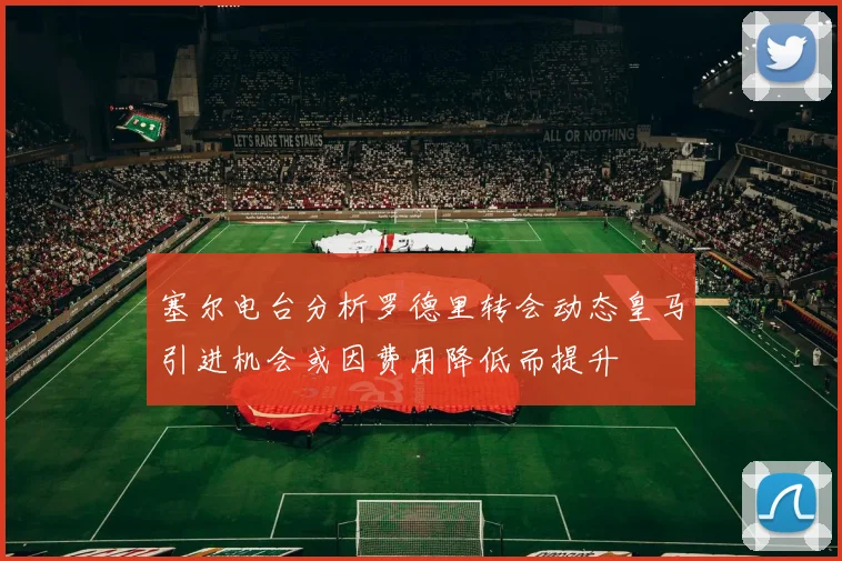 塞尔电台分析罗德里转会动态皇马引进机会或因费用降低而提升