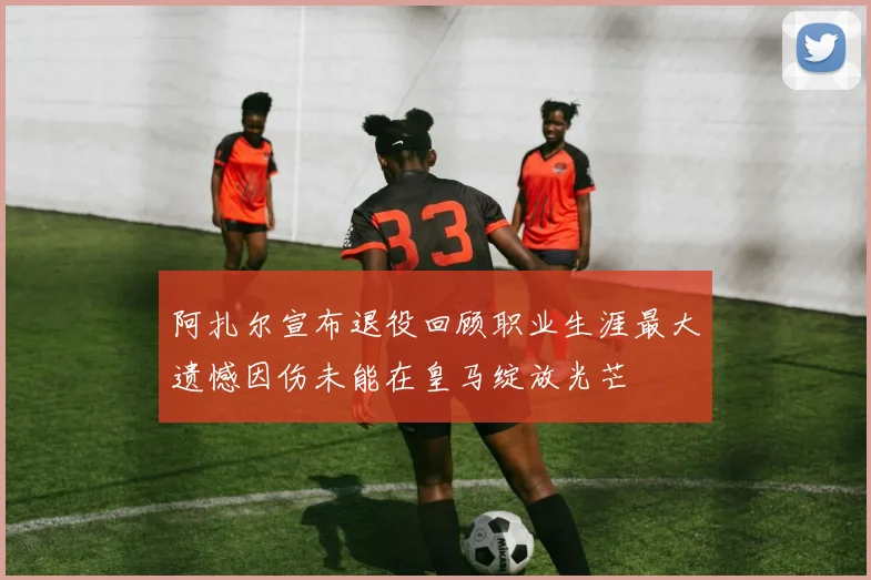 阿扎尔宣布退役回顾职业生涯最大遗憾因伤未能在皇马绽放光芒