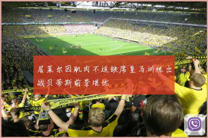 居莱尔因肌肉不适缺席皇马训练出战贝蒂斯前景堪忧