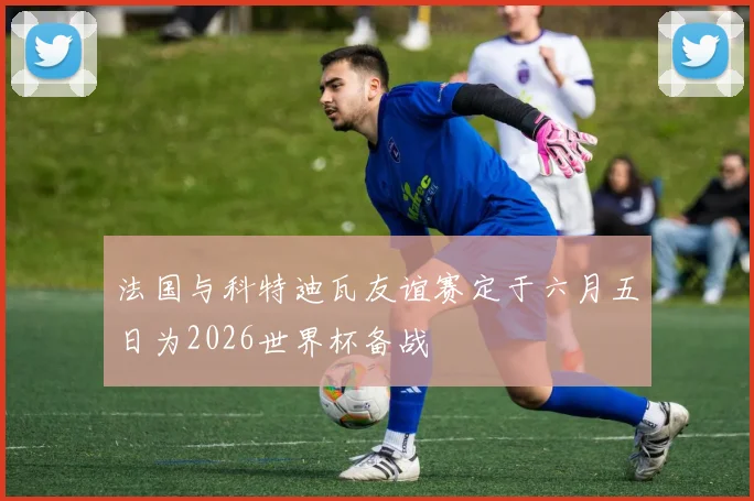 法国与科特迪瓦友谊赛定于六月五日为2026世界杯备战