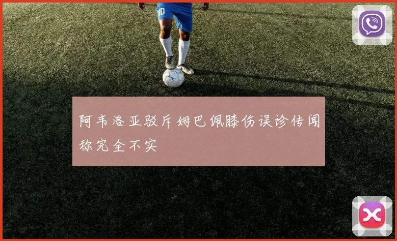 阿韦洛亚驳斥姆巴佩膝伤误诊传闻称完全不实