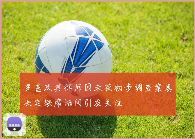 罗基及其律师因未获初步调查案卷决定缺席讯问引发关注